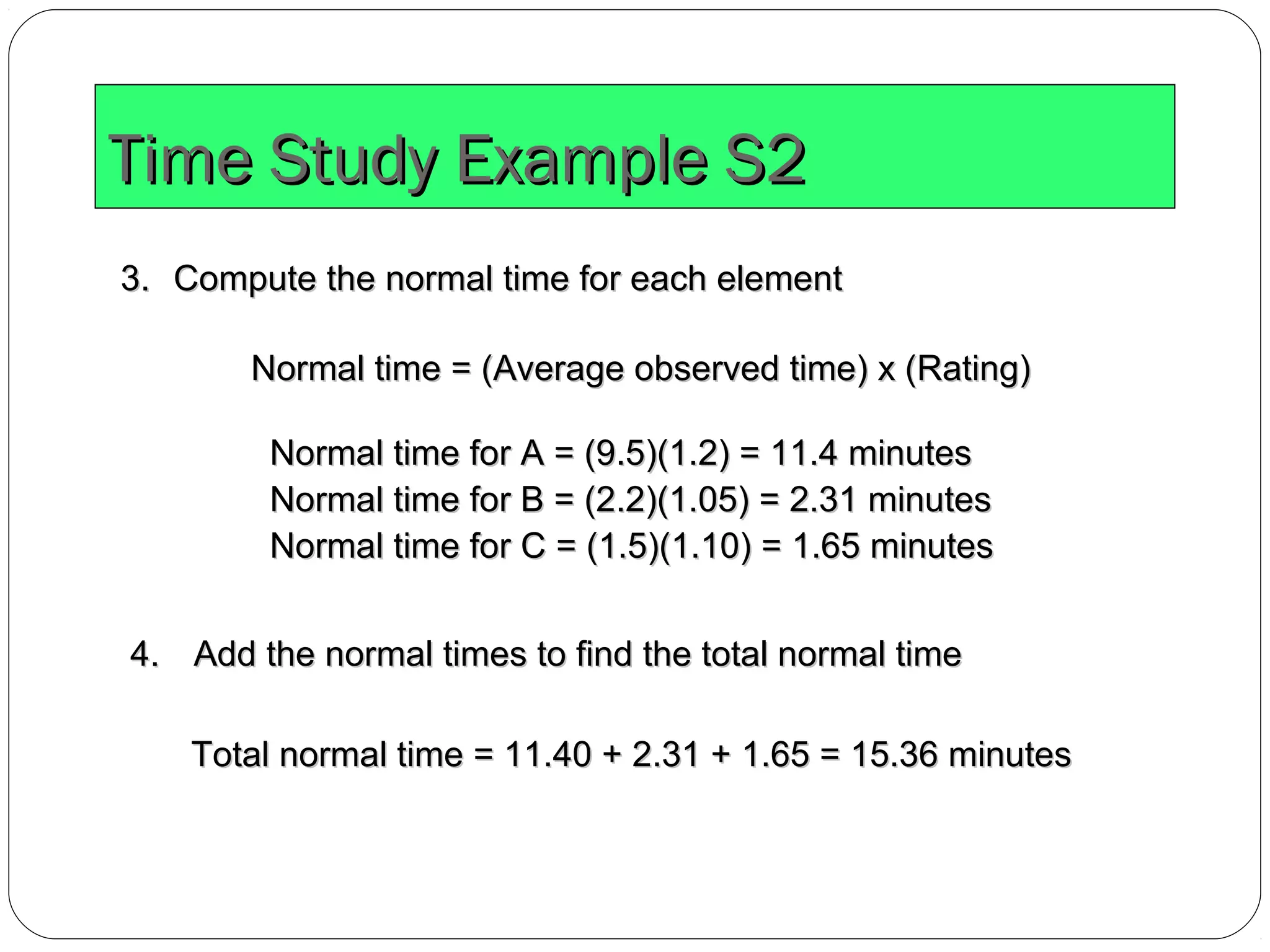 Time Study Example S2Time Study Example S2
3.3. Compute the normal time for each elementCompute the normal time for each element
Normal time for A = (9.5)(1.2) = 11.4 minutesNormal time for A = (9.5)(1.2) = 11.4 minutes
Normal time for B = (2.2)(1.05) = 2.31 minutesNormal time for B = (2.2)(1.05) = 2.31 minutes
Normal time for C = (1.5)(1.10) = 1.65 minutesNormal time for C = (1.5)(1.10) = 1.65 minutes
Normal time = (Average observed time) x (Rating)Normal time = (Average observed time) x (Rating)
4.4. Add the normal times to find the total normal timeAdd the normal times to find the total normal time
Total normal time = 11.40 + 2.31 + 1.65 = 15.36 minutesTotal normal time = 11.40 + 2.31 + 1.65 = 15.36 minutes
 