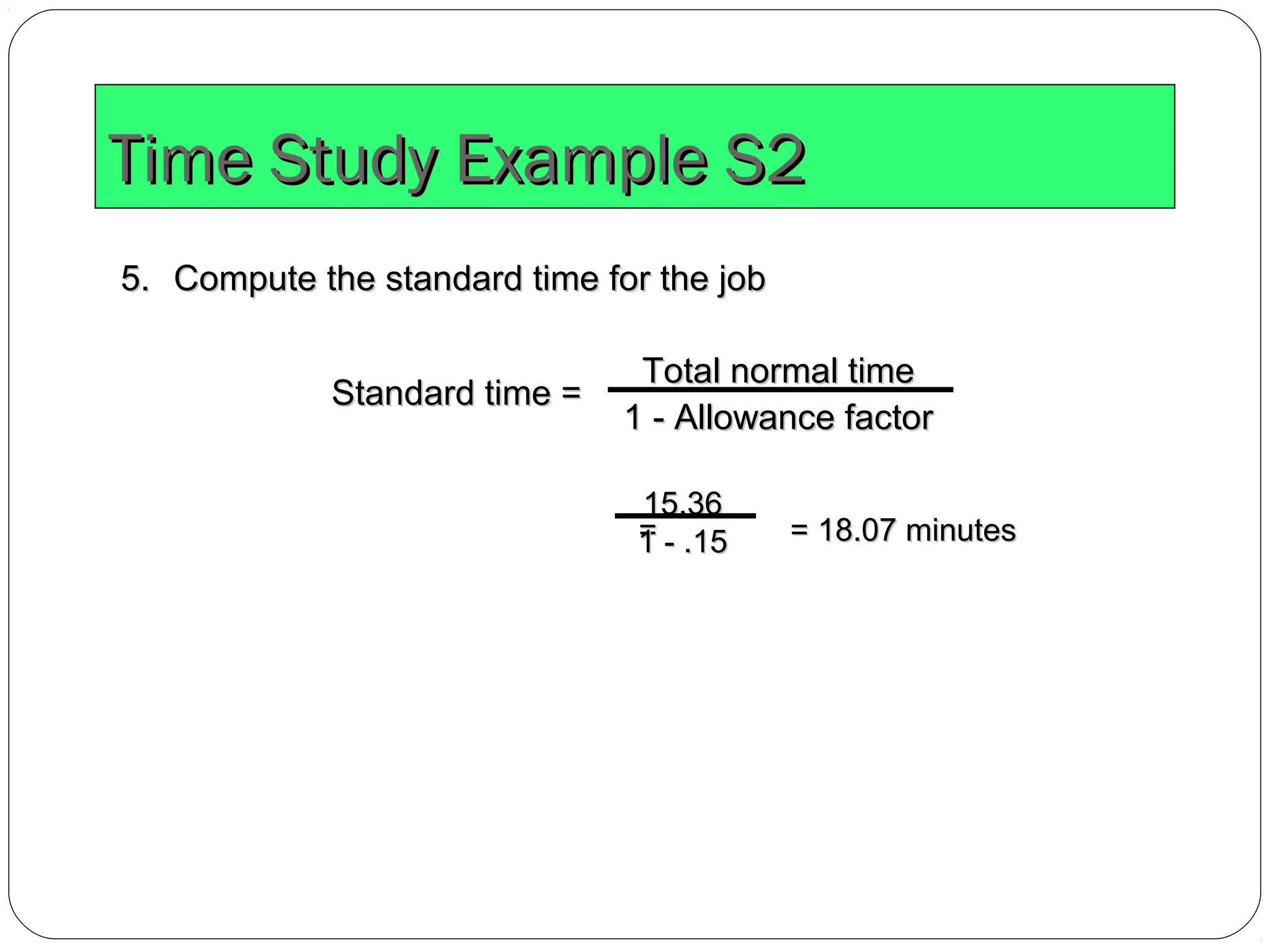 Time Study Example S2Time Study Example S2
5.5. Compute the standard time for the jobCompute the standard time for the job
Standard time =Standard time =
Total normal timeTotal normal time
1 - Allowance factor1 - Allowance factor
= = 18.07 minutes= = 18.07 minutes
15.3615.36
1 - .151 - .15
 