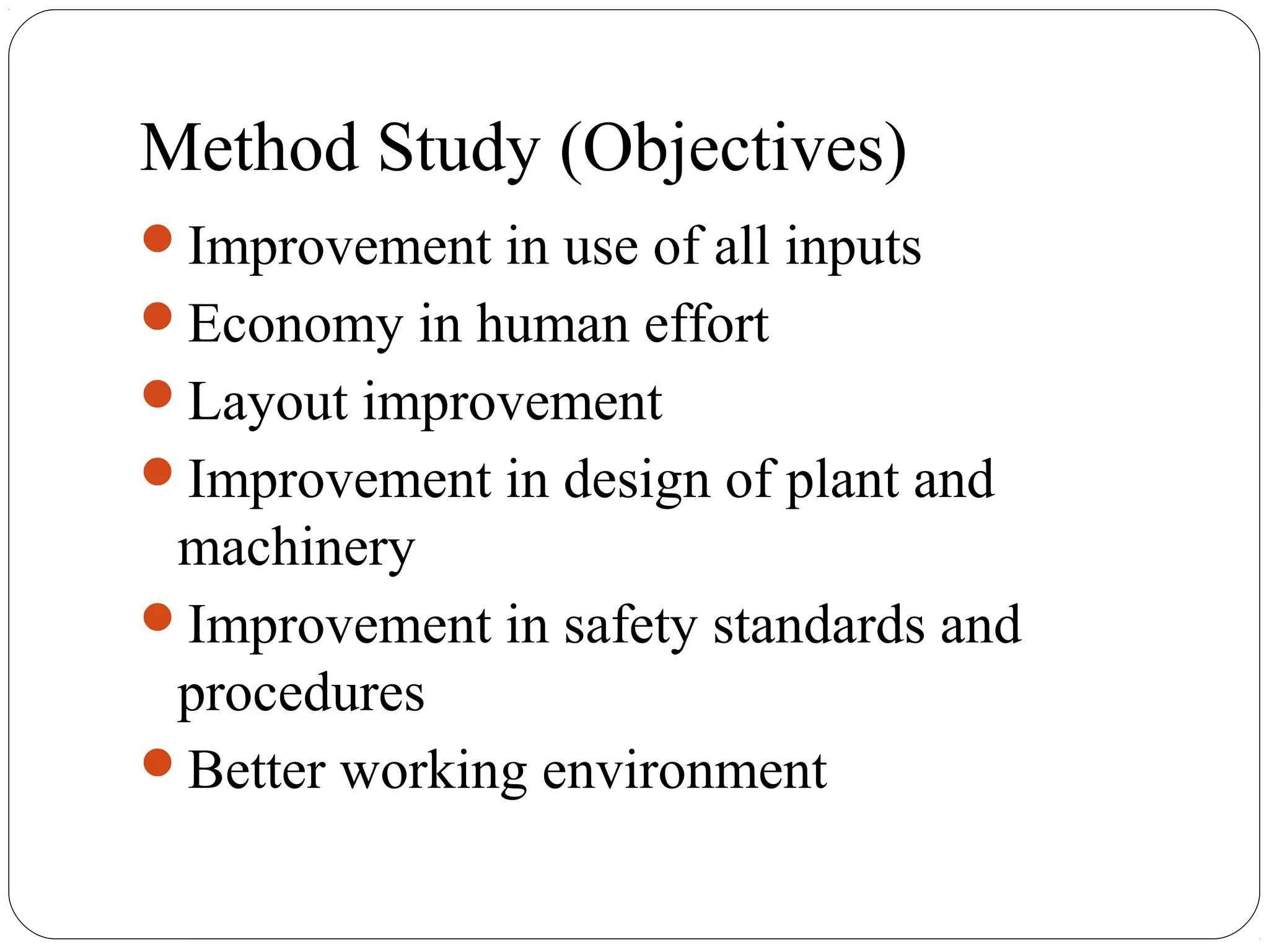 Method Study (Objectives)
Improvement in use of all inputs
Economy in human effort
Layout improvement
Improvement in design of plant and
machinery
Improvement in safety standards and
procedures
Better working environment
 