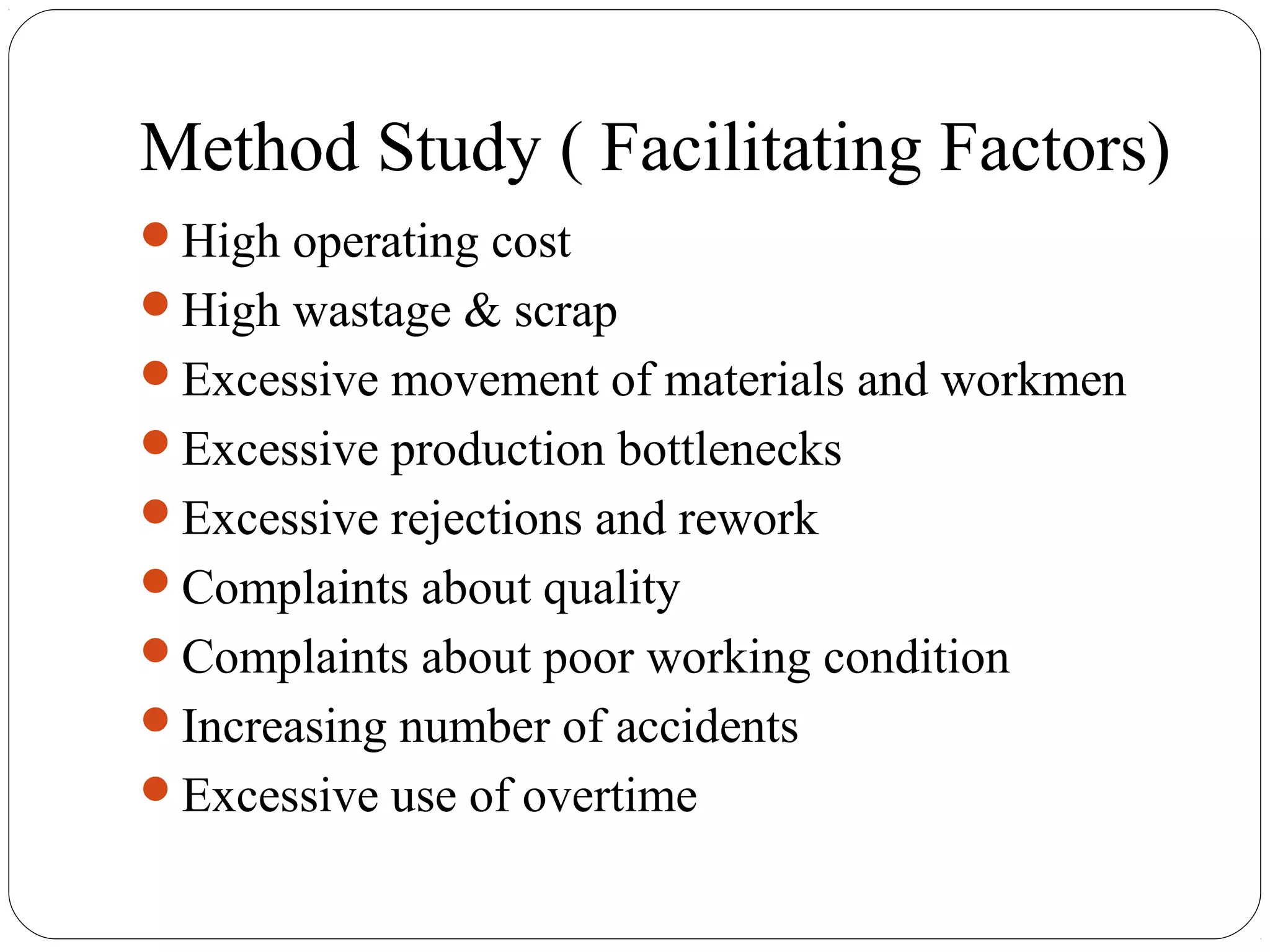Method Study ( Facilitating Factors)
High operating cost
High wastage & scrap
Excessive movement of materials and workmen
Excessive production bottlenecks
Excessive rejections and rework
Complaints about quality
Complaints about poor working condition
Increasing number of accidents
Excessive use of overtime
 