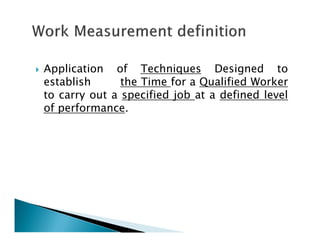 Application of Techniques Designed to
establish the Time for a Qualified Worker
to carry out a specified job at a defined level
of performance.
 