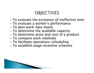 To evaluate the existence of ineffective time
To evaluate a worker’s performance
To plan work-face needs
To determine the available capacity
To determine price and cost of a product
To compare work methods
To facilitate operations scheduling
To establish wage incentive schemes
 