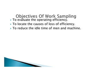To evaluate the operating efficiency.
To locate the causes of loss of efficiency.
To reduce the idle time of men and machine.
 