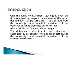 One the work measurement techniques even the
time required to carryout the element of the job at
defined level of performance is established from
the knowledge and practical experience of the
observer as far as elements are concerned .
Almost similar to ‘time study technique’.
The difference - the time for each element is
estimated by an observer who is an expert having
the knowledge and practical experience of the
element concerned.
 