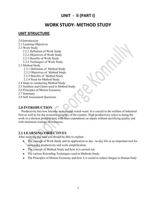 UNIT - II (PART I)

WORK STUDY- METHOD STUDY
UNIT STRUCTURE
2.0 Introduction
2.1 Learning Objectives
2.2 Work Study
2.2.1 Definition of Work Study
2.2.2 Objectives of Work Study
2.2.3 Benefits of Work Study
2.2.4 Techniques of Work Study
2.3 Method Study
2.3.1 Definition of Method Study
2.3.2 Objectives of Method Study
2.3.3 Benefits of Method Study
2.3.4 Need for Method Study
2.4 Steps in conducting Method Study
2.5 Symbols and Charts used in Method Study
2.6 Principles of Motion Economy
2.7 Summary
2.8 Self Assessment Questions

2.0 INTRODUCTION
Productivity has now become an everyday watch word. It is crucial to the welfare of industrial
firm as well as for the economic progress of the country. High productivity refers to doing the
work in a shortest possible time with least expenditure on inputs without sacrificing quality and
with minimum wastage of resources.

2.1 LEARNING OBJECTIVES
After studying this unit you should be able to explain
 The concept of Work Study and its application to day –to-day life as an important tool for
increasing productivity and work simplification.
 The concept of Method Study and how it is carried out.
 The various Recording Techniques used in Methods Study
 The Principles of Motion Economy and how it is useful to reduce fatigue to Human body

1

 