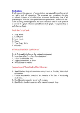 Cycle check
Cycle means the sequence of elements that are required to perform a job
or yield a unit of production. The sequence may sometimes include
occasional elements. Cycle check is a technique for checking time of all
process cycle from the first operator to last operator of a production line.
After checking all the operators the total consumed time of each operator
is shown in a graph which is called time study graph. This procedure is
called cycle check.
Tools for Cycle Check:
1. Stop Watch
2. Clip board
3. Lead pencil
4. Eraser
5. Time Study Sheet
6. Observer
Essential information for Observer:
1. At first need to inform to the production manager
2. Input date (after 3 / 4 days from input date)
3. Production finished date
4. Supply of materials or issue
5. Production flow of line.
Approaching of Work-Study officer/Observer:
1. Should behave in gentle manner with operators so that they do not feel
disturbance.
2. Should stand behind or beside the operator at the time of measuring
cycle time.
3. Should ask the operator about work content.
4. Should give thanks to operator after measuring cycle time.
 