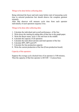 Things to be done before collecting data:
Being informed the buyer and style name before start of measuring cycle
time in selected production line should observe the complete garment
minutely.
After that observer will measure cycle time from each operator
individually of each operation sequence wise.
Things to be done after collecting data:
1. Calculate the individual and overall performance of the line
2. Write down the starting & ending date of that line in the graph paper.
3. Write the Buyer name, style #, line and item in the middle
4. Calculate the capacity of all operators
5. Calculate the total observed time and total operator of the line
6. Calculate BPT, HPT and LPT
7. Calculate the line production capacity
8. Write the current production of the line (From production board)
Capacity of the operators:
Suppose the average cycle checked time of an operator is 5.00 minutes,
Then the capacity of that line operator is 60/5.00 = 12 pieces/hour.
 