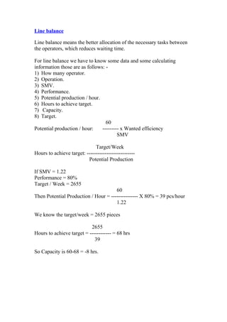 Line balance
Line balance means the better allocation of the necessary tasks between
the operators, which reduces waiting time.
For line balance we have to know some data and some calculating
information those are as follows: -
1) How many operator.
2) Operation.
3) SMV.
4) Performance.
5) Potential production / hour.
6) Hours to achieve target.
7) Capacity.
8) Target.
60
Potential production / hour: --------- x Wanted efficiency
SMV
Target/Week
Hours to achieve target: ---------------------------
Potential Production
If SMV = 1.22
Performance = 80%
Target / Week = 2655
60
Then Potential Production / Hour = --------------- X 80% = 39 pcs/hour
1.22
We know the target/week = 2655 pieces
2655
Hours to achieve target = ------------ = 68 hrs
39
So Capacity is 60-68 = -8 hrs.
 