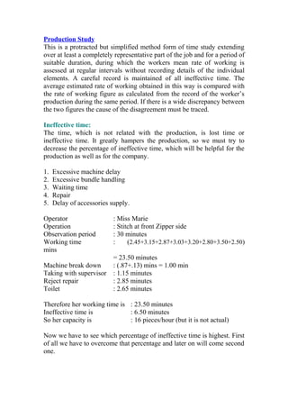 Production Study
This is a protracted but simplified method form of time study extending
over at least a completely representative part of the job and for a period of
suitable duration, during which the workers mean rate of working is
assessed at regular intervals without recording details of the individual
elements. A careful record is maintained of all ineffective time. The
average estimated rate of working obtained in this way is compared with
the rate of working figure as calculated from the record of the worker’s
production during the same period. If there is a wide discrepancy between
the two figures the cause of the disagreement must be traced.
Ineffective time:
The time, which is not related with the production, is lost time or
ineffective time. It greatly hampers the production, so we must try to
decrease the percentage of ineffective time, which will be helpful for the
production as well as for the company.
1. Excessive machine delay
2. Excessive bundle handling
3. Waiting time
4. Repair
5. Delay of accessories supply.
Operator : Miss Marie
Operation : Stitch at front Zipper side
Observation period : 30 minutes
Working time : (2.45+3.15+2.87+3.03+3.20+2.80+3.50+2.50)
mins
= 23.50 minutes
Machine break down : (.87+.13) mins = 1.00 min
Taking with supervisor : 1.15 minutes
Reject repair : 2.85 minutes
Toilet : 2.65 minutes
Therefore her working time is : 23.50 minutes
Ineffective time is : 6.50 minutes
So her capacity is : 16 pieces/hour (but it is not actual)
Now we have to see which percentage of ineffective time is highest. First
of all we have to overcome that percentage and later on will come second
one.
 
