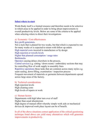 Select where to start
Work-Study itself is a limited resource and therefore needs to be selective
in which areas to be applied in order to bring about improvements to
overall productivity levels. Below are some of the criteria to be applied
when selecting where to direct their investigations
a) Economic / Cost effectiveness
Key profit generators,
Not a style that is planed for two weeks, but that which is expected to run
for many weeks or is expected to return with follow up orders
High material costs incurred in manufacture or by design
High rejection or rework levels
Higher that planned consumption / usage rates
Bottlenecks
Operator causing delays elsewhere in the process,
Central services e.g. cutting / down rooms / embroidery sections that may
be controlling flow of work supply to assembly lines
Repetitive operations those tasks that are common across many styles e.g.
seam sealing, down filling, examination / inspection process
Frequent movement of materials or garments between departments spread
across large areas of the factory.
b) Technical considerations
High rejection levels
High cleaning costs
High levels of repairs or work
c) Human factors
Departments with high labor turn over of staff
Higher than usual absenteeism
High degree of manual effort whereby simple work aids or mechanical
devices & improved work place layout can be of benefit.
In all of the above situations correct application of the critical questioning
technique listed above can yield many alternatives which will generates
improvements in productivity.
 