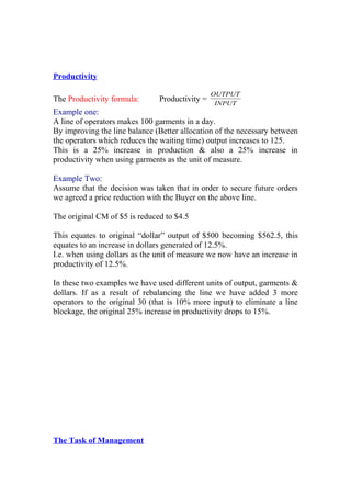 Productivity
The Productivity formula: Productivity = INPUT
OUTPUT
Example one:
A line of operators makes 100 garments in a day.
By improving the line balance (Better allocation of the necessary between
the operators which reduces the waiting time) output increases to 125.
This is a 25% increase in production & also a 25% increase in
productivity when using garments as the unit of measure.
Example Two:
Assume that the decision was taken that in order to secure future orders
we agreed a price reduction with the Buyer on the above line.
The original CM of $5 is reduced to $4.5
This equates to original “dollar” output of $500 becoming $562.5, this
equates to an increase in dollars generated of 12.5%.
I.e. when using dollars as the unit of measure we now have an increase in
productivity of 12.5%.
In these two examples we have used different units of output, garments &
dollars. If as a result of rebalancing the line we have added 3 more
operators to the original 30 (that is 10% more input) to eliminate a line
blockage, the original 25% increase in productivity drops to 15%.
The Task of Management
 