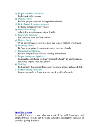 b) Proper materials utilization
Reduces & utilizes waste
c) Quality control
Ensures proper standards & inspection methods
d) Better layout & process planning
Reduces unnecessary movements
e) Materials handling
Adapted to activity reduces time & effort
f) Production planning
& Control reduces ineffective time
g) Method Study
Of an activity reduces work content due to poor method of working
h) Inventory control
Defines appropriate & most economical inventory levels
i) Preventive maintenance
Ensures longer life & efficient running of machines
j) Proper management policies
Can create a satisfying work environment whereby all employees are
motivated to give their best efforts
k) Training
Both initially & ongoing through development creates enhanced skills
l) Better working conditions
Improves morale, reduces absenteeism & accident/hazards.
Qualified worker
A qualified worker is one who has acquired the skill, knowledge and
other attributes to carry out the work in hand to satisfactory standards of
quantity, quality & safety.
 
