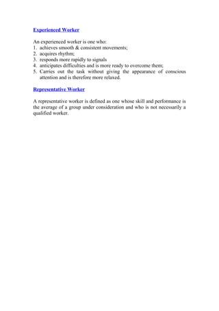 Experienced Worker
An experienced worker is one who:
1. achieves smooth & consistent movements;
2. acquires rhythm;
3. responds more rapidly to signals
4. anticipates difficulties and is more ready to overcome them;
5. Carries out the task without giving the appearance of conscious
attention and is therefore more relaxed.
Representative Worker
A representative worker is defined as one whose skill and performance is
the average of a group under consideration and who is not necessarily a
qualified worker.
 