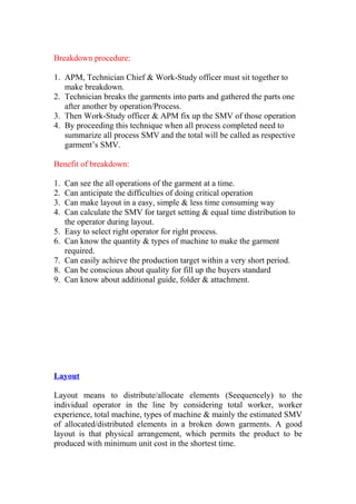 Breakdown procedure:
1. APM, Technician Chief & Work-Study officer must sit together to
make breakdown.
2. Technician breaks the garments into parts and gathered the parts one
after another by operation/Process.
3. Then Work-Study officer & APM fix up the SMV of those operation
4. By proceeding this technique when all process completed need to
summarize all process SMV and the total will be called as respective
garment’s SMV.
Benefit of breakdown:
1. Can see the all operations of the garment at a time.
2. Can anticipate the difficulties of doing critical operation
3. Can make layout in a easy, simple & less time consuming way
4. Can calculate the SMV for target setting & equal time distribution to
the operator during layout.
5. Easy to select right operator for right process.
6. Can know the quantity & types of machine to make the garment
required.
7. Can easily achieve the production target within a very short period.
8. Can be conscious about quality for fill up the buyers standard
9. Can know about additional guide, folder & attachment.
Layout
Layout means to distribute/allocate elements (Seequencely) to the
individual operator in the line by considering total worker, worker
experience, total machine, types of machine & mainly the estimated SMV
of allocated/distributed elements in a broken down garments. A good
layout is that physical arrangement, which permits the product to be
produced with minimum unit cost in the shortest time.
 