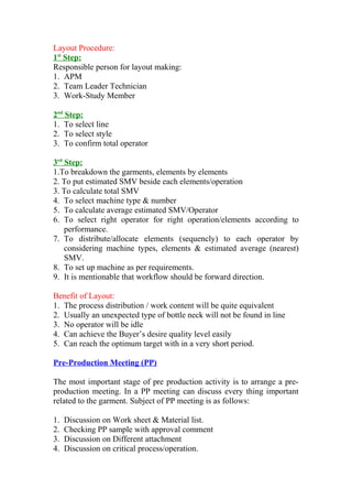 Layout Procedure:
1st
Step:
Responsible person for layout making:
1. APM
2. Team Leader Technician
3. Work-Study Member
2nd
Step:
1. To select line
2. To select style
3. To confirm total operator
3rd
Step:
1.To breakdown the garments, elements by elements
2. To put estimated SMV beside each elements/operation
3. To calculate total SMV
4. To select machine type & number
5. To calculate average estimated SMV/Operator
6. To select right operator for right operation/elements according to
performance.
7. To distribute/allocate elements (sequencly) to each operator by
considering machine types, elements & estimated average (nearest)
SMV.
8. To set up machine as per requirements.
9. It is mentionable that workflow should be forward direction.
Benefit of Layout:
1. The process distribution / work content will be quite equivalent
2. Usually an unexpected type of bottle neck will not be found in line
3. No operator will be idle
4. Can achieve the Buyer’s desire quality level easily
5. Can reach the optimum target with in a very short period.
Pre-Production Meeting (PP)
The most important stage of pre production activity is to arrange a pre-
production meeting. In a PP meeting can discuss every thing important
related to the garment. Subject of PP meeting is as follows:
1. Discussion on Work sheet & Material list.
2. Checking PP sample with approval comment
3. Discussion on Different attachment
4. Discussion on critical process/operation.
 