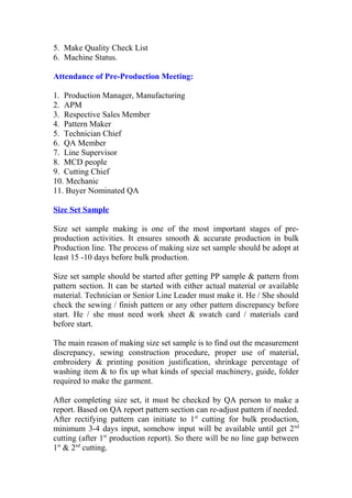 5. Make Quality Check List
6. Machine Status.
Attendance of Pre-Production Meeting:
1. Production Manager, Manufacturing
2. APM
3. Respective Sales Member
4. Pattern Maker
5. Technician Chief
6. QA Member
7. Line Supervisor
8. MCD people
9. Cutting Chief
10. Mechanic
11. Buyer Nominated QA
Size Set Sample
Size set sample making is one of the most important stages of pre-
production activities. It ensures smooth & accurate production in bulk
Production line. The process of making size set sample should be adopt at
least 15 -10 days before bulk production.
Size set sample should be started after getting PP sample & pattern from
pattern section. It can be started with either actual material or available
material. Technician or Senior Line Leader must make it. He / She should
check the sewing / finish pattern or any other pattern discrepancy before
start. He / she must need work sheet & swatch card / materials card
before start.
The main reason of making size set sample is to find out the measurement
discrepancy, sewing construction procedure, proper use of material,
embroidery & printing position justification, shrinkage percentage of
washing item & to fix up what kinds of special machinery, guide, folder
required to make the garment.
After completing size set, it must be checked by QA person to make a
report. Based on QA report pattern section can re-adjust pattern if needed.
After rectifying pattern can initiate to 1st
cutting for bulk production,
minimum 3-4 days input, somehow input will be available until get 2nd
cutting (after 1st
production report). So there will be no line gap between
1st
& 2nd
cutting.
 