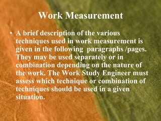 Work MeasurementA brief description of the various techniques used in work measurement is given in the following  paragraphs /pages. They may be used separately or in combination depending on the nature of the work. The Work Study Engineer must assess which technique or combination of techniques should be used in a given situation.