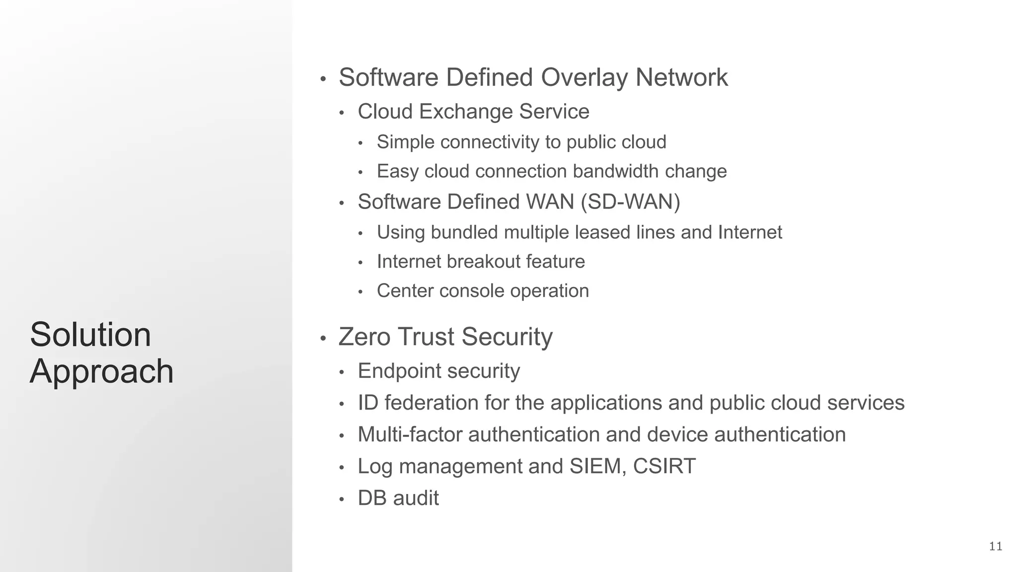 11
Solution
Approach
• Software Defined Overlay Network
• Cloud Exchange Service
• Simple connectivity to public cloud
• Easy cloud connection bandwidth change
• Software Defined WAN (SD-WAN)
• Using bundled multiple leased lines and Internet
• Internet breakout feature
• Center console operation
• Zero Trust Security
• Endpoint security
• ID federation for the applications and public cloud services
• Multi-factor authentication and device authentication
• Log management and SIEM, CSIRT
• DB audit
 