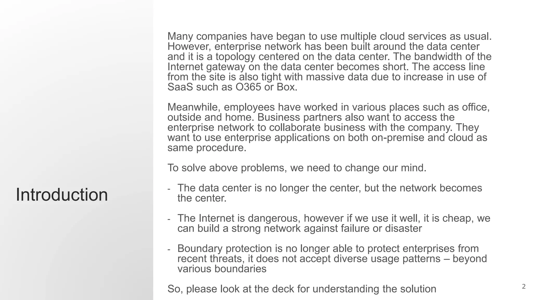 2
Introduction
Many companies have began to use multiple cloud services as usual.
However, enterprise network has been built around the data center
and it is a topology centered on the data center. The bandwidth of the
Internet gateway on the data center becomes short. The access line
from the site is also tight with massive data due to increase in use of
SaaS such as O365 or Box.
Meanwhile, employees have worked in various places such as office,
outside and home. Business partners also want to access the
enterprise network to collaborate business with the company. They
want to use enterprise applications on both on-premise and cloud as
same procedure.
To solve above problems, we need to change our mind.
- The data center is no longer the center, but the network becomes
the center.
- The Internet is dangerous, however if we use it well, it is cheap, we
can build a strong network against failure or disaster
- Boundary protection is no longer able to protect enterprises from
recent threats, it does not accept diverse usage patterns – beyond
various boundaries
So, please look at the deck for understanding the solution
 