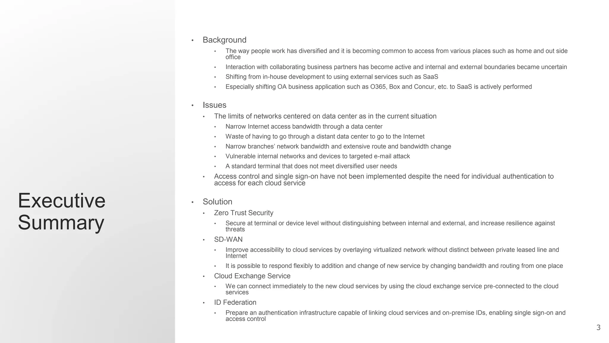 3
Executive
Summary
• Background
• The way people work has diversified and it is becoming common to access from various places such as home and out side
office
• Interaction with collaborating business partners has become active and internal and external boundaries became uncertain
• Shifting from in-house development to using external services such as SaaS
• Especially shifting OA business application such as O365, Box and Concur, etc. to SaaS is actively performed
• Issues
• The limits of networks centered on data center as in the current situation
• Narrow Internet access bandwidth through a data center
• Waste of having to go through a distant data center to go to the Internet
• Narrow branches’ network bandwidth and extensive route and bandwidth change
• Vulnerable internal networks and devices to targeted e-mail attack
• A standard terminal that does not meet diversified user needs
• Access control and single sign-on have not been implemented despite the need for individual authentication to
access for each cloud service
• Solution
• Zero Trust Security
• Secure at terminal or device level without distinguishing between internal and external, and increase resilience against
threats
• SD-WAN
• Improve accessibility to cloud services by overlaying virtualized network without distinct between private leased line and
Internet
• It is possible to respond flexibly to addition and change of new service by changing bandwidth and routing from one place
• Cloud Exchange Service
• We can connect immediately to the new cloud services by using the cloud exchange service pre-connected to the cloud
services
• ID Federation
• Prepare an authentication infrastructure capable of linking cloud services and on-premise IDs, enabling single sign-on and
access control
 