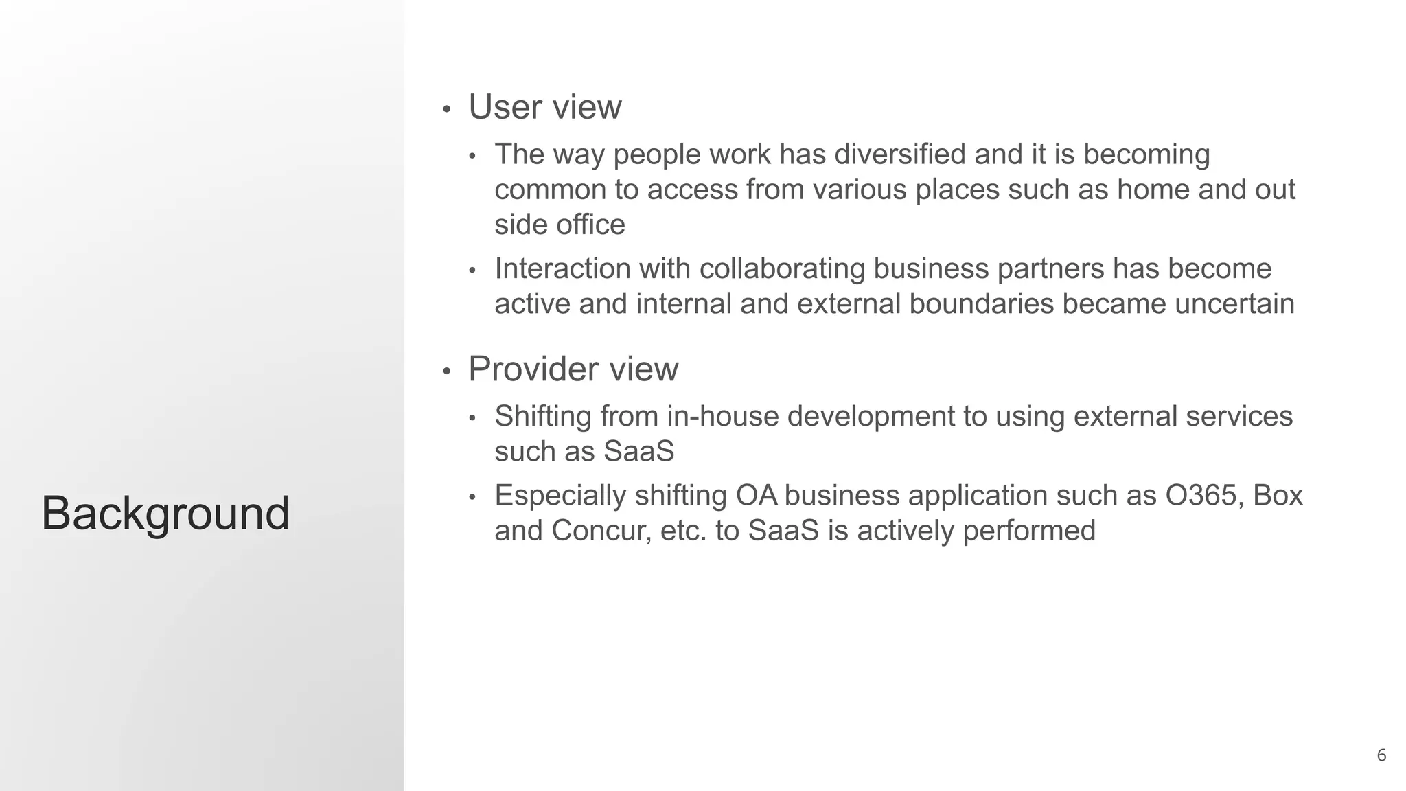 6
Background
• User view
• The way people work has diversified and it is becoming
common to access from various places such as home and out
side office
• Interaction with collaborating business partners has become
active and internal and external boundaries became uncertain
• Provider view
• Shifting from in-house development to using external services
such as SaaS
• Especially shifting OA business application such as O365, Box
and Concur, etc. to SaaS is actively performed
 
