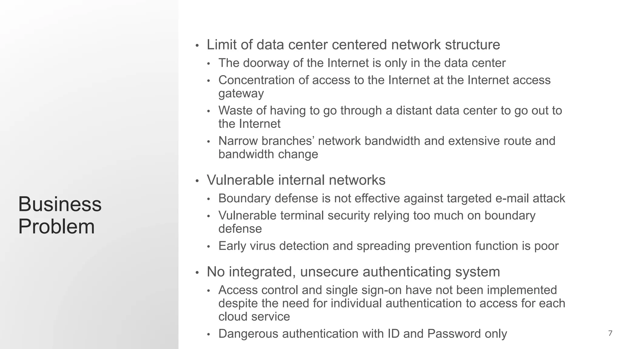 7
Business
Problem
• Limit of data center centered network structure
• The doorway of the Internet is only in the data center
• Concentration of access to the Internet at the Internet access
gateway
• Waste of having to go through a distant data center to go out to
the Internet
• Narrow branches’ network bandwidth and extensive route and
bandwidth change
• Vulnerable internal networks
• Boundary defense is not effective against targeted e-mail attack
• Vulnerable terminal security relying too much on boundary
defense
• Early virus detection and spreading prevention function is poor
• No integrated, unsecure authenticating system
• Access control and single sign-on have not been implemented
despite the need for individual authentication to access for each
cloud service
• Dangerous authentication with ID and Password only
 