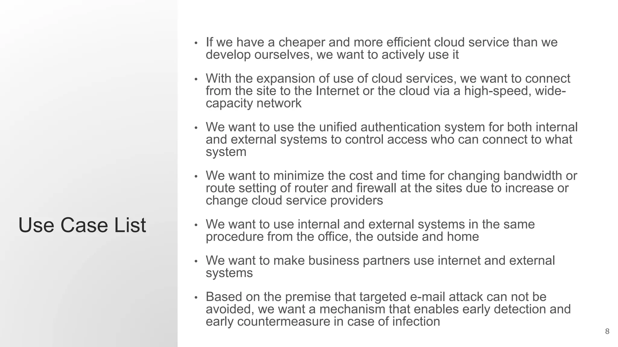 8
Use Case List
• If we have a cheaper and more efficient cloud service than we
develop ourselves, we want to actively use it
• With the expansion of use of cloud services, we want to connect
from the site to the Internet or the cloud via a high-speed, wide-
capacity network
• We want to use the unified authentication system for both internal
and external systems to control access who can connect to what
system
• We want to minimize the cost and time for changing bandwidth or
route setting of router and firewall at the sites due to increase or
change cloud service providers
• We want to use internal and external systems in the same
procedure from the office, the outside and home
• We want to make business partners use internet and external
systems
• Based on the premise that targeted e-mail attack can not be
avoided, we want a mechanism that enables early detection and
early countermeasure in case of infection
 