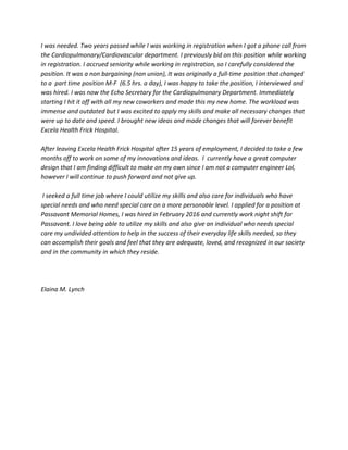 I was needed. Two years passed while I was working in registration when I got a phone call from
the Cardiopulmonary/Cardiovascular department. I previously bid on this position while working
in registration. I accrued seniority while working in registration, so I carefully considered the
position. It was a non bargaining (non union), It was originally a full-time position that changed
to a part time position M-F (6.5 hrs. a day), I was happy to take the position, I interviewed and
was hired. I was now the Echo Secretary for the Cardiopulmonary Department. Immediately
starting I hit it off with all my new coworkers and made this my new home. The workload was
immense and outdated but I was excited to apply my skills and make all necessary changes that
were up to date and speed. I brought new ideas and made changes that will forever benefit
Excela Health Frick Hospital.
After leaving Excela Health Frick Hospital after 15 years of employment, I decided to take a few
months off to work on some of my innovations and ideas. I currently have a great computer
design that I am finding difficult to make on my own since I am not a computer engineer Lol,
however I will continue to push forward and not give up.
I seeked a full time job where I could utilize my skills and also care for individuals who have
special needs and who need special care on a more personable level. I applied for a position at
Passavant Memorial Homes, I was hired in February 2016 and currently work night shift for
Passavant. I love being able to utilize my skills and also give an individual who needs special
care my undivided attention to help in the success of their everyday life skills needed, so they
can accomplish their goals and feel that they are adequate, loved, and recognized in our society
and in the community in which they reside.
Elaina M. Lynch
 