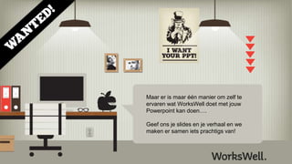 Maar er is maar één manier om zelf te
ervaren wat WorksWell doet met jouw
Powerpoint kan doen….
Geef ons je slides en je verhaal en we
maken er samen iets prachtigs van!
 