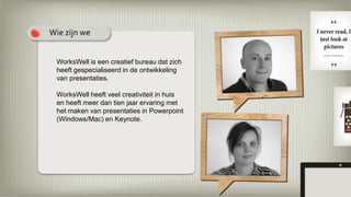 WorksWell is een creatief bureau dat zich
heeft gespecialiseerd in de ontwikkeling
van presentaties.
WorksWell heeft veel creativiteit in huis
en heeft meer dan tien jaar ervaring met
het maken van presentaties in Powerpoint
(Windows/Mac) en Keynote.
Wie zijn we
 