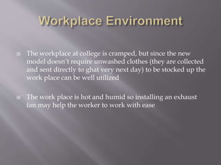  The workplace at college is cramped, but since the new 
model doesn’t require unwashed clothes (they are collected 
and sent directly to ghat very next day) to be stocked up the 
work place can be well utilized 
 The work place is hot and humid so installing an exhaust 
fan may help the worker to work with ease 
 