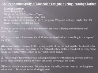 An Ergonomic Study of Muscular Fatigue during Ironing Clothes 
Present Situation: 
Board Height: 82 cm 
Weight of Iron: 2.92 kg (Heavy Type) 
Avg. No. of clothes Ironed per day : 265 
No. of workers to be studied: 2 (Men) {weighing 75kg each with avg. height of 5’10”} 
Cost of Ironing: Rs. 3.00 per cloth 
 Due to use of heavy weight iron the workers were suffering more fatigue and 
muscular strain. 
The movement of iron over the cloth was not standardised according to the type of 
the cloth. 
Iron temperature was controlled using bundle of clothes tied together to absorb extra 
heat. Heat control was necessary as the material of few clothes could not be recognised 
easily i.e. whether 100% cotton or Polyester cotton blend. 
This setting of temperature was adding inefficiency to the ironing process and was 
based on experience, failing to which can cause burning of the cloth. 
Electric switch was mounted far away from the table, forcing them to use long iron 
wires which obstruct operator during ironing. 
 