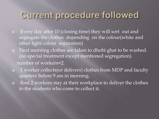  Every day after 10 (closing time) they will sort out and 
segregate the clothes depending on the colour(white and 
other light colour separation) 
 Next morning clothes are taken to dhobi ghat to be washed. 
(no special treatment except mentioned segregation). 
number of workers=2. 
 1 worker collects(or delivers) clothes from MDP and faculty 
quarters before 9 am in morning. 
 Rest 2 workers stay at their workplace to deliver the clothes 
to the students who come to collect it. 
 