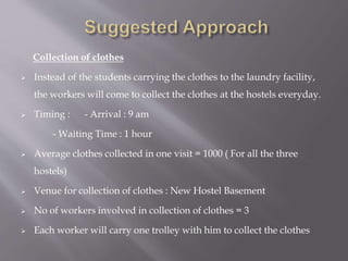 Collection of clothes 
 Instead of the students carrying the clothes to the laundry facility, 
the workers will come to collect the clothes at the hostels everyday. 
 Timing : - Arrival : 9 am 
- Waiting Time : 1 hour 
 Average clothes collected in one visit = 1000 ( For all the three 
hostels) 
 Venue for collection of clothes : New Hostel Basement 
 No of workers involved in collection of clothes = 3 
 Each worker will carry one trolley with him to collect the clothes 
 