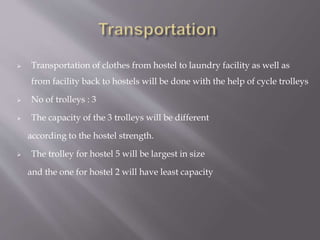  Transportation of clothes from hostel to laundry facility as well as 
from facility back to hostels will be done with the help of cycle trolleys 
 No of trolleys : 3 
 The capacity of the 3 trolleys will be different 
according to the hostel strength. 
 The trolley for hostel 5 will be largest in size 
and the one for hostel 2 will have least capacity 
 
