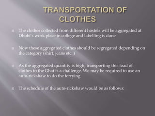  The clothes collected from different hostels will be aggregated at 
Dhobi’s work place in college and labelling is done 
 Now these aggregated clothes should be segregated depending on 
the category (shirt, jeans etc.,) 
 As the aggregated quantity is high, transporting this load of 
clothes to the Ghat is a challenge. We may be required to use an 
auto-rickshaw to do the ferrying 
 The schedule of the auto-rickshaw would be as follows: 
 