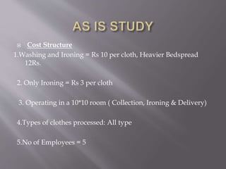  Cost Structure 
1.Washing and Ironing = Rs 10 per cloth, Heavier Bedspread 
12Rs. 
2. Only Ironing = Rs 3 per cloth 
3. Operating in a 10*10 room ( Collection, Ironing & Delivery) 
4.Types of clothes processed: All type 
5.No of Employees = 5 
 