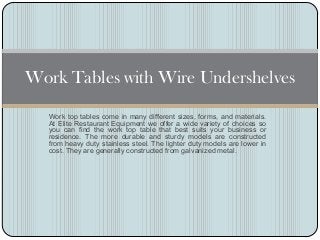 Work Tables with Wire Undershelves
  Work top tables come in many different sizes, forms, and materials.
  At Elite Restaurant Equipment we offer a wide variety of choices so
  you can find the work top table that best suits your business or
  residence. The more durable and sturdy models are constructed
  from heavy duty stainless steel. The lighter duty models are lower in
  cost. They are generally constructed from galvanized metal.
 