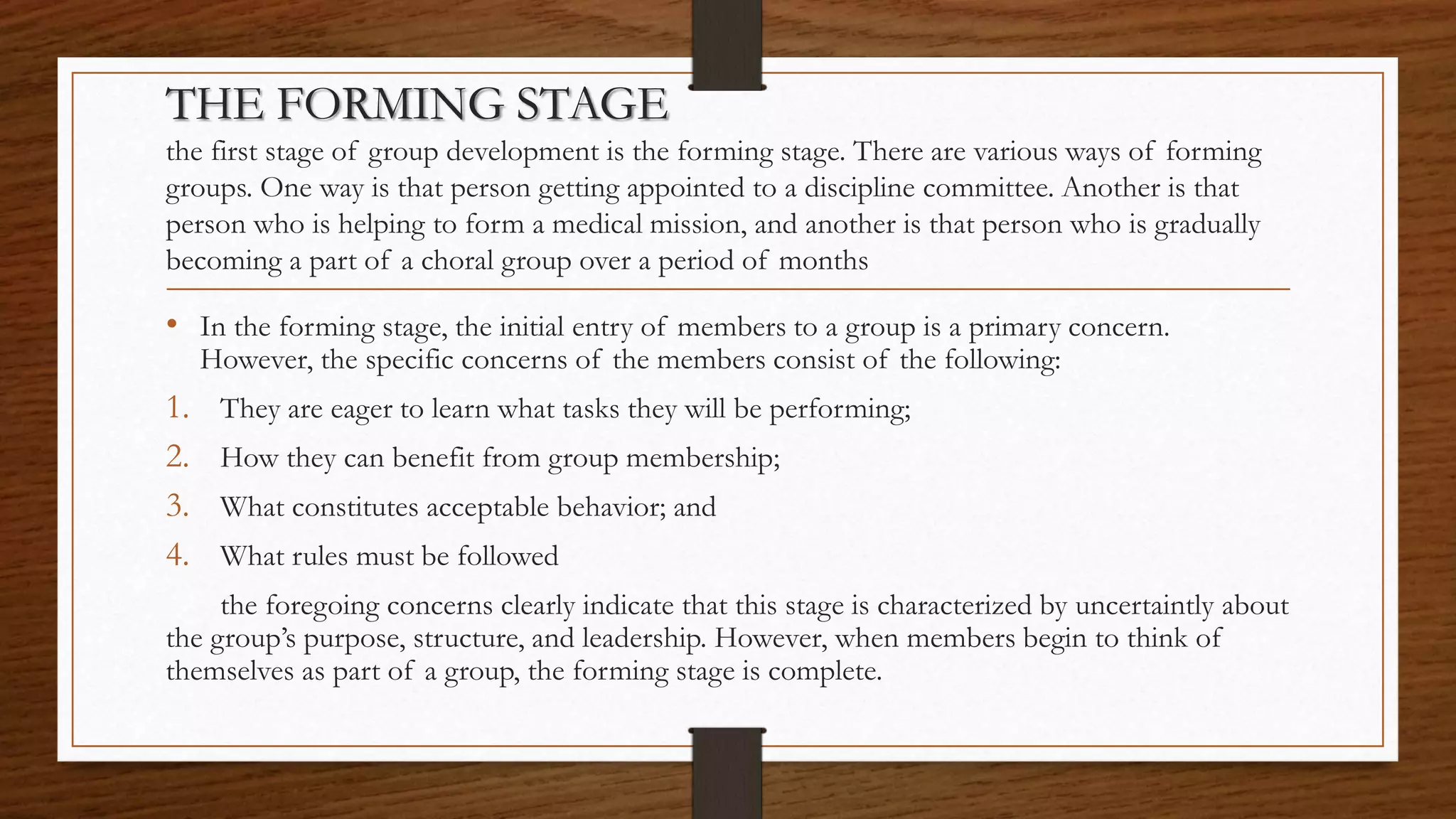 THE FORMING STAGE
the first stage of group development is the forming stage. There are various ways of forming
groups. One way is that person getting appointed to a discipline committee. Another is that
person who is helping to form a medical mission, and another is that person who is gradually
becoming a part of a choral group over a period of months
• In the forming stage, the initial entry of members to a group is a primary concern.
However, the specific concerns of the members consist of the following:
1. They are eager to learn what tasks they will be performing;
2. How they can benefit from group membership;
3. What constitutes acceptable behavior; and
4. What rules must be followed
the foregoing concerns clearly indicate that this stage is characterized by uncertaintly about
the group’s purpose, structure, and leadership. However, when members begin to think of
themselves as part of a group, the forming stage is complete.
 