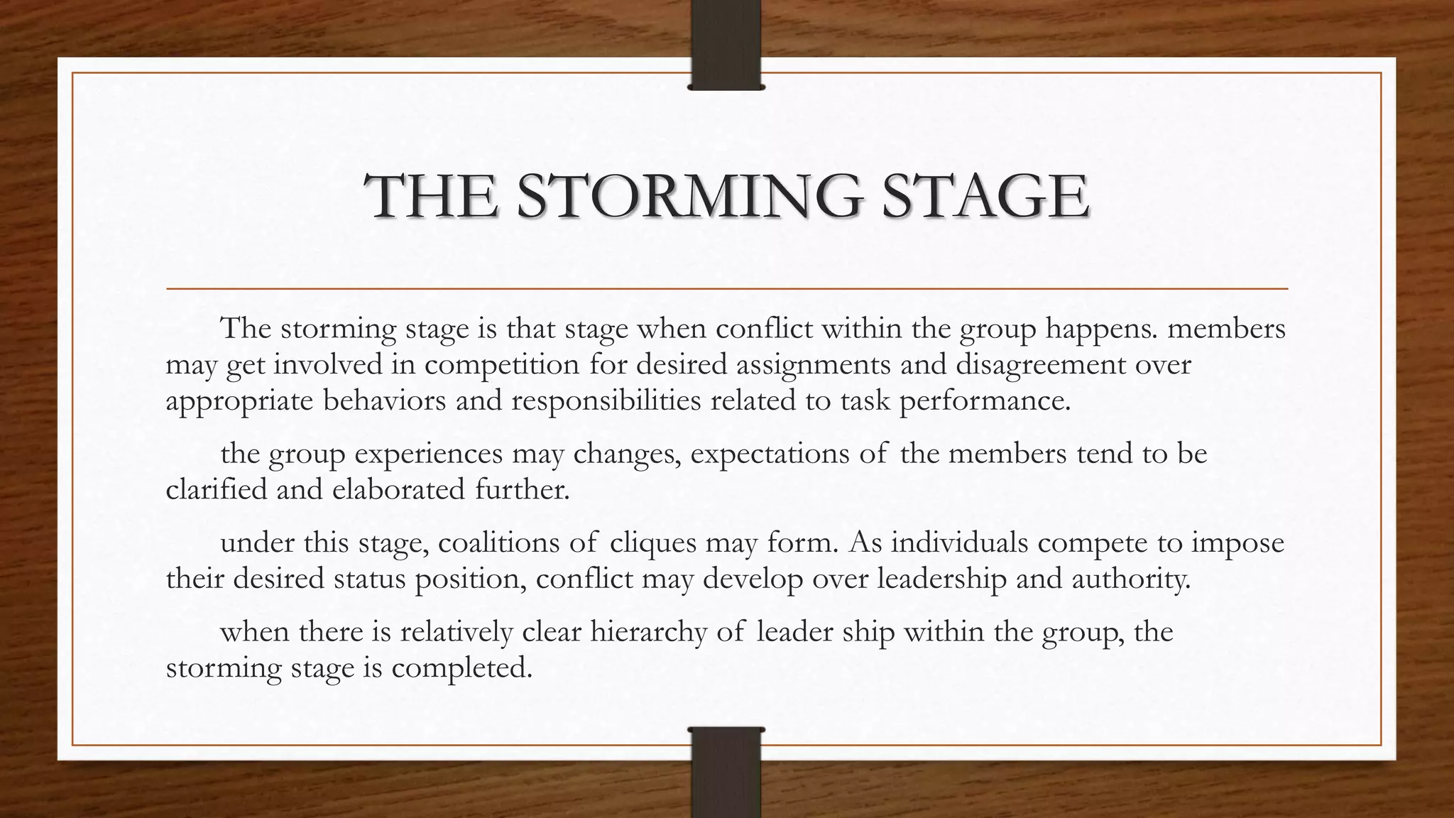 THE STORMING STAGE
The storming stage is that stage when conflict within the group happens. members
may get involved in competition for desired assignments and disagreement over
appropriate behaviors and responsibilities related to task performance.
the group experiences may changes, expectations of the members tend to be
clarified and elaborated further.
under this stage, coalitions of cliques may form. As individuals compete to impose
their desired status position, conflict may develop over leadership and authority.
when there is relatively clear hierarchy of leader ship within the group, the
storming stage is completed.
 
