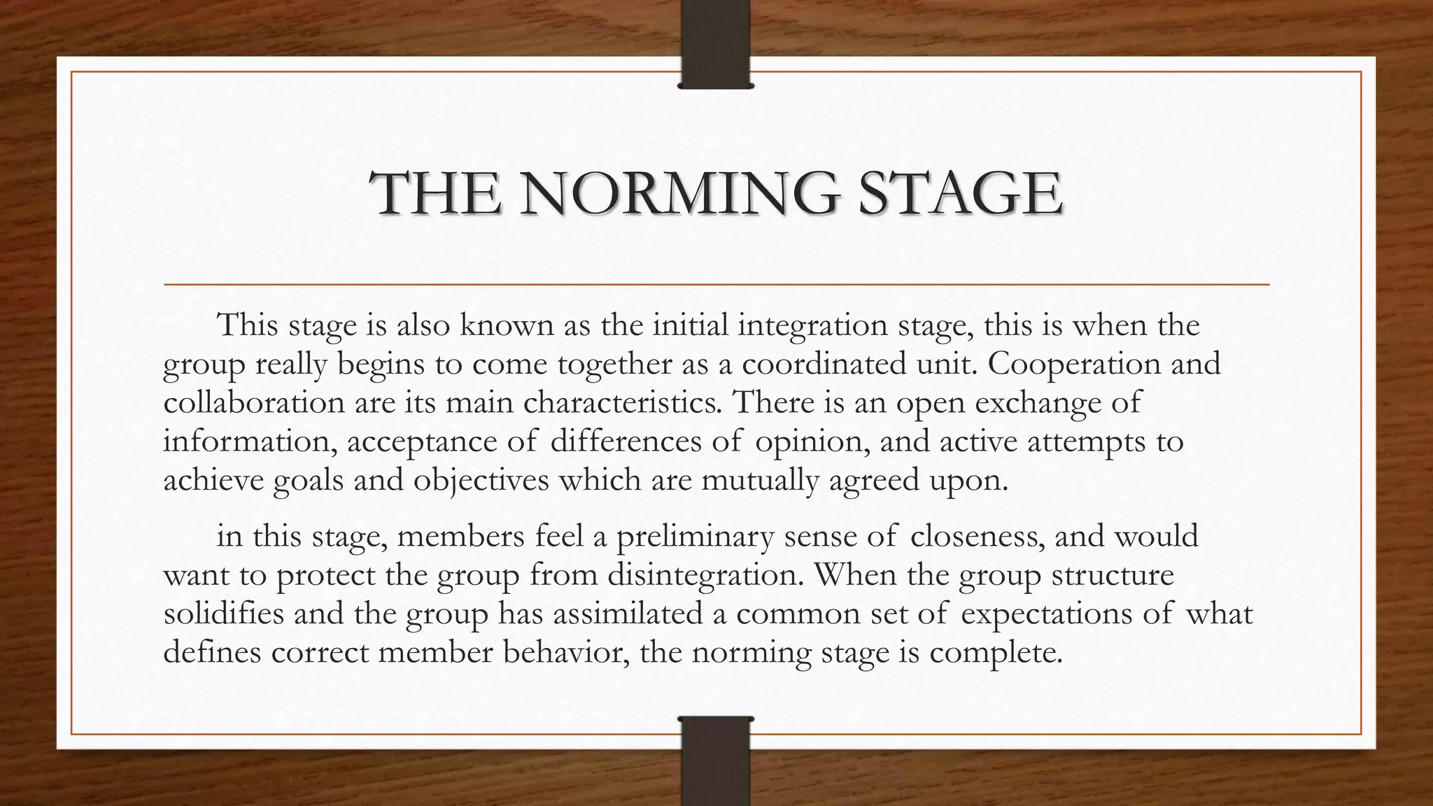 THE NORMING STAGE
This stage is also known as the initial integration stage, this is when the
group really begins to come together as a coordinated unit. Cooperation and
collaboration are its main characteristics. There is an open exchange of
information, acceptance of differences of opinion, and active attempts to
achieve goals and objectives which are mutually agreed upon.
in this stage, members feel a preliminary sense of closeness, and would
want to protect the group from disintegration. When the group structure
solidifies and the group has assimilated a common set of expectations of what
defines correct member behavior, the norming stage is complete.
 