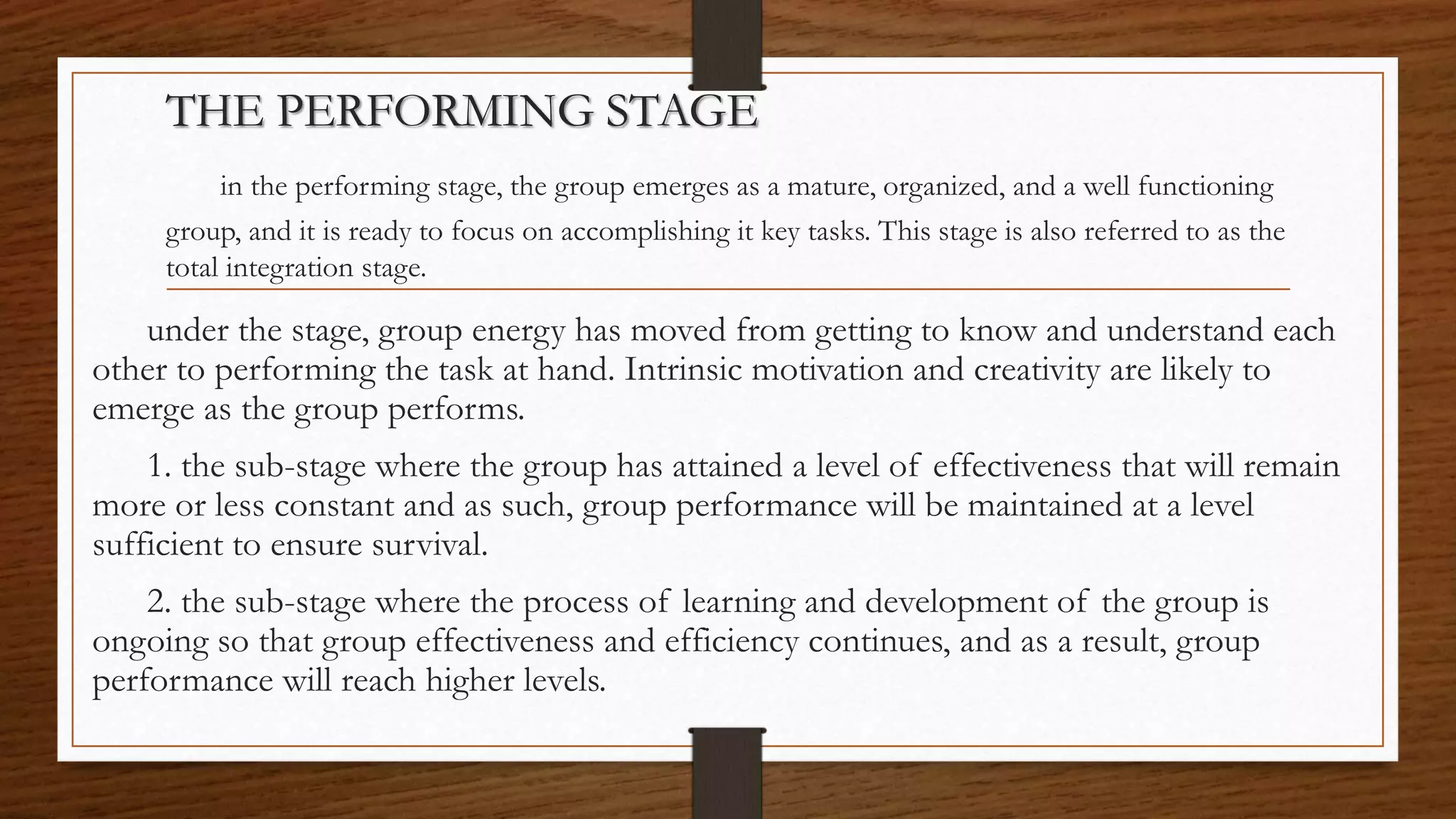 THE PERFORMING STAGE
in the performing stage, the group emerges as a mature, organized, and a well functioning
group, and it is ready to focus on accomplishing it key tasks. This stage is also referred to as the
total integration stage.
under the stage, group energy has moved from getting to know and understand each
other to performing the task at hand. Intrinsic motivation and creativity are likely to
emerge as the group performs.
1. the sub-stage where the group has attained a level of effectiveness that will remain
more or less constant and as such, group performance will be maintained at a level
sufficient to ensure survival.
2. the sub-stage where the process of learning and development of the group is
ongoing so that group effectiveness and efficiency continues, and as a result, group
performance will reach higher levels.
 
