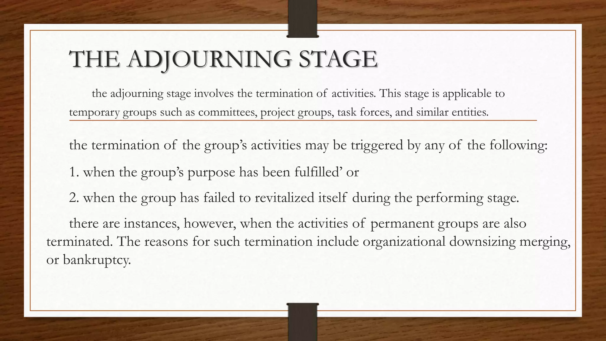 THE ADJOURNING STAGE
the adjourning stage involves the termination of activities. This stage is applicable to
temporary groups such as committees, project groups, task forces, and similar entities.
the termination of the group’s activities may be triggered by any of the following:
1. when the group’s purpose has been fulfilled’ or
2. when the group has failed to revitalized itself during the performing stage.
there are instances, however, when the activities of permanent groups are also
terminated. The reasons for such termination include organizational downsizing merging,
or bankruptcy.
 