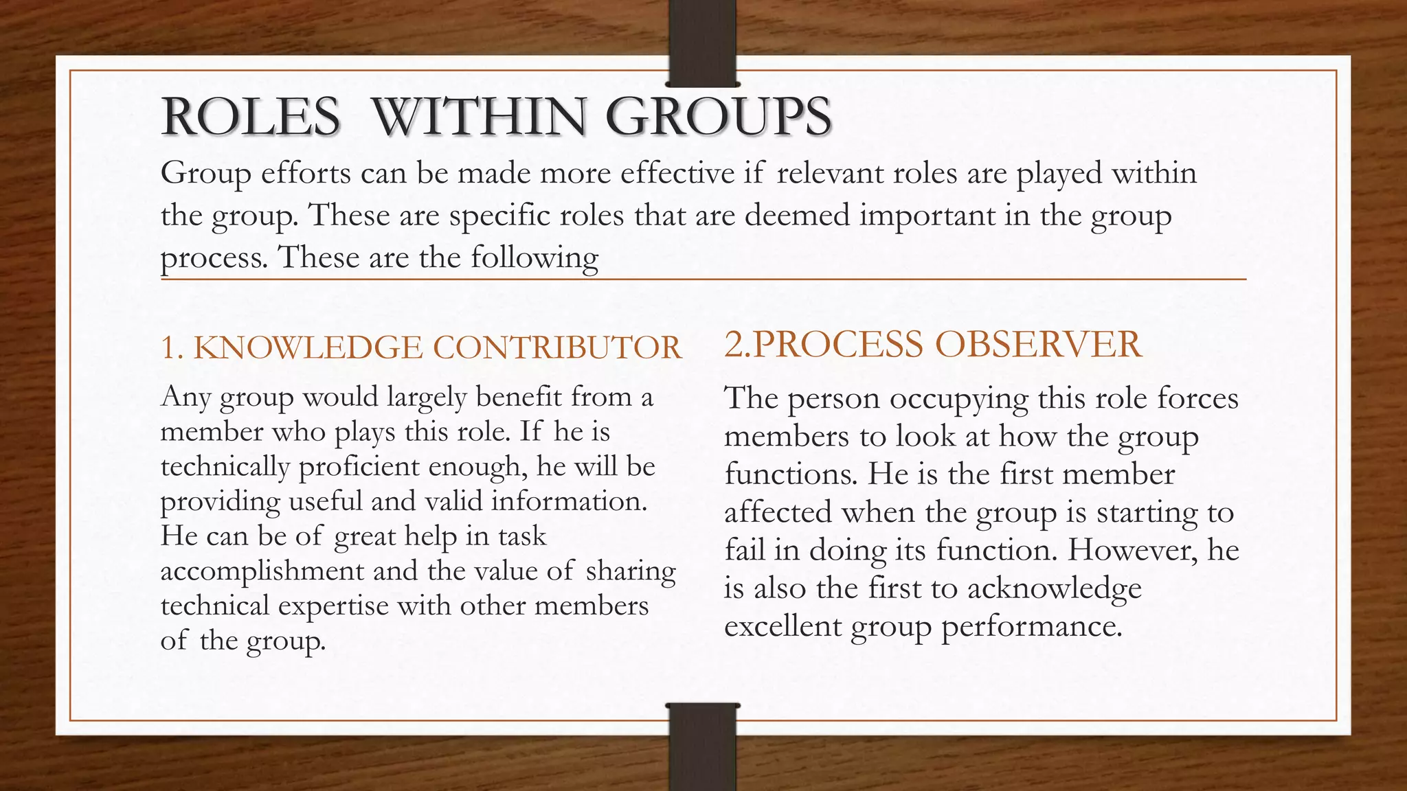 ROLES WITHIN GROUPS
Group efforts can be made more effective if relevant roles are played within
the group. These are specific roles that are deemed important in the group
process. These are the following
1. KNOWLEDGE CONTRIBUTOR
Any group would largely benefit from a
member who plays this role. If he is
technically proficient enough, he will be
providing useful and valid information.
He can be of great help in task
accomplishment and the value of sharing
technical expertise with other members
of the group.
2.PROCESS OBSERVER
The person occupying this role forces
members to look at how the group
functions. He is the first member
affected when the group is starting to
fail in doing its function. However, he
is also the first to acknowledge
excellent group performance.
 