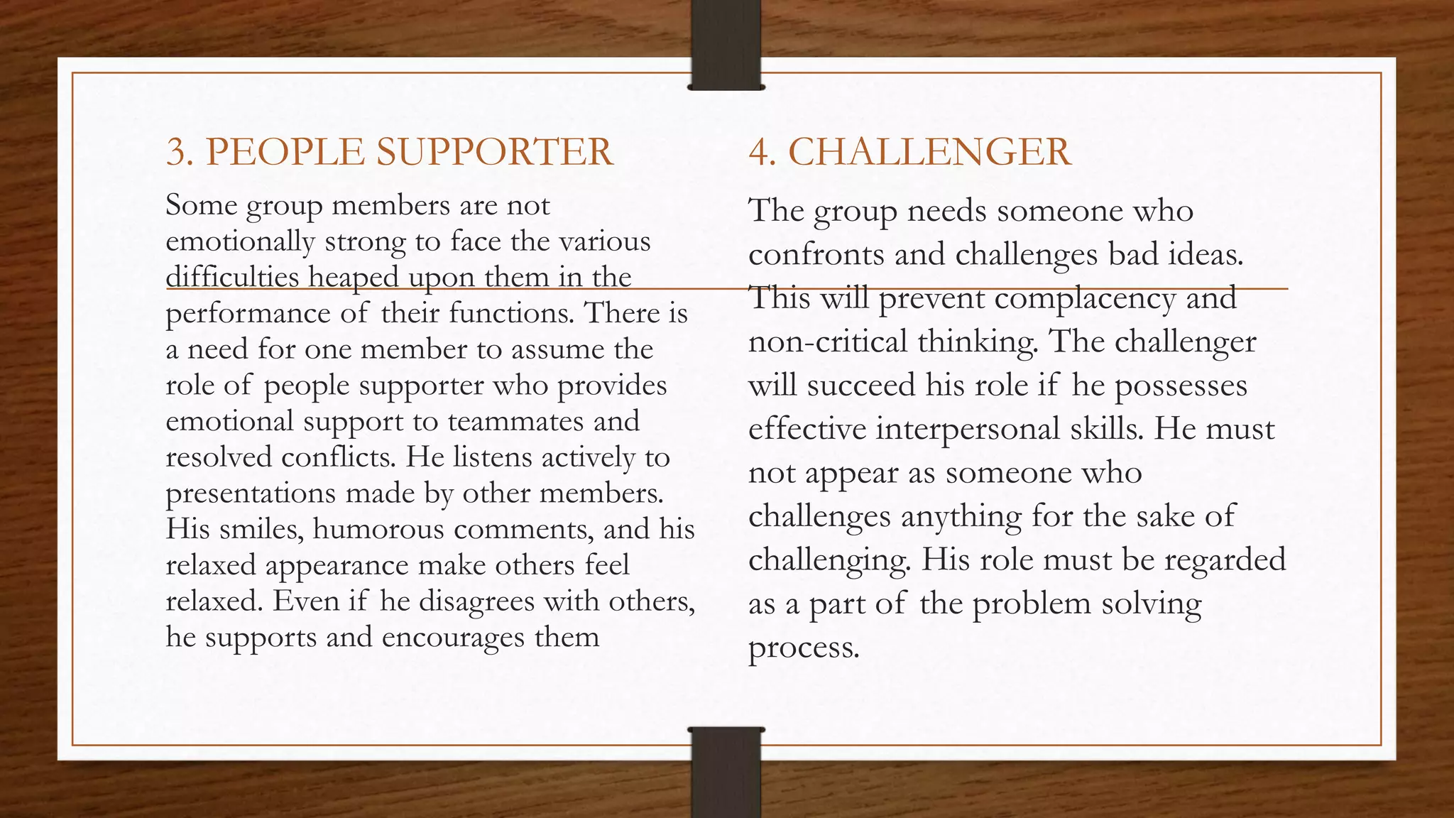3. PEOPLE SUPPORTER
Some group members are not
emotionally strong to face the various
difficulties heaped upon them in the
performance of their functions. There is
a need for one member to assume the
role of people supporter who provides
emotional support to teammates and
resolved conflicts. He listens actively to
presentations made by other members.
His smiles, humorous comments, and his
relaxed appearance make others feel
relaxed. Even if he disagrees with others,
he supports and encourages them
4. CHALLENGER
The group needs someone who
confronts and challenges bad ideas.
This will prevent complacency and
non-critical thinking. The challenger
will succeed his role if he possesses
effective interpersonal skills. He must
not appear as someone who
challenges anything for the sake of
challenging. His role must be regarded
as a part of the problem solving
process.
 