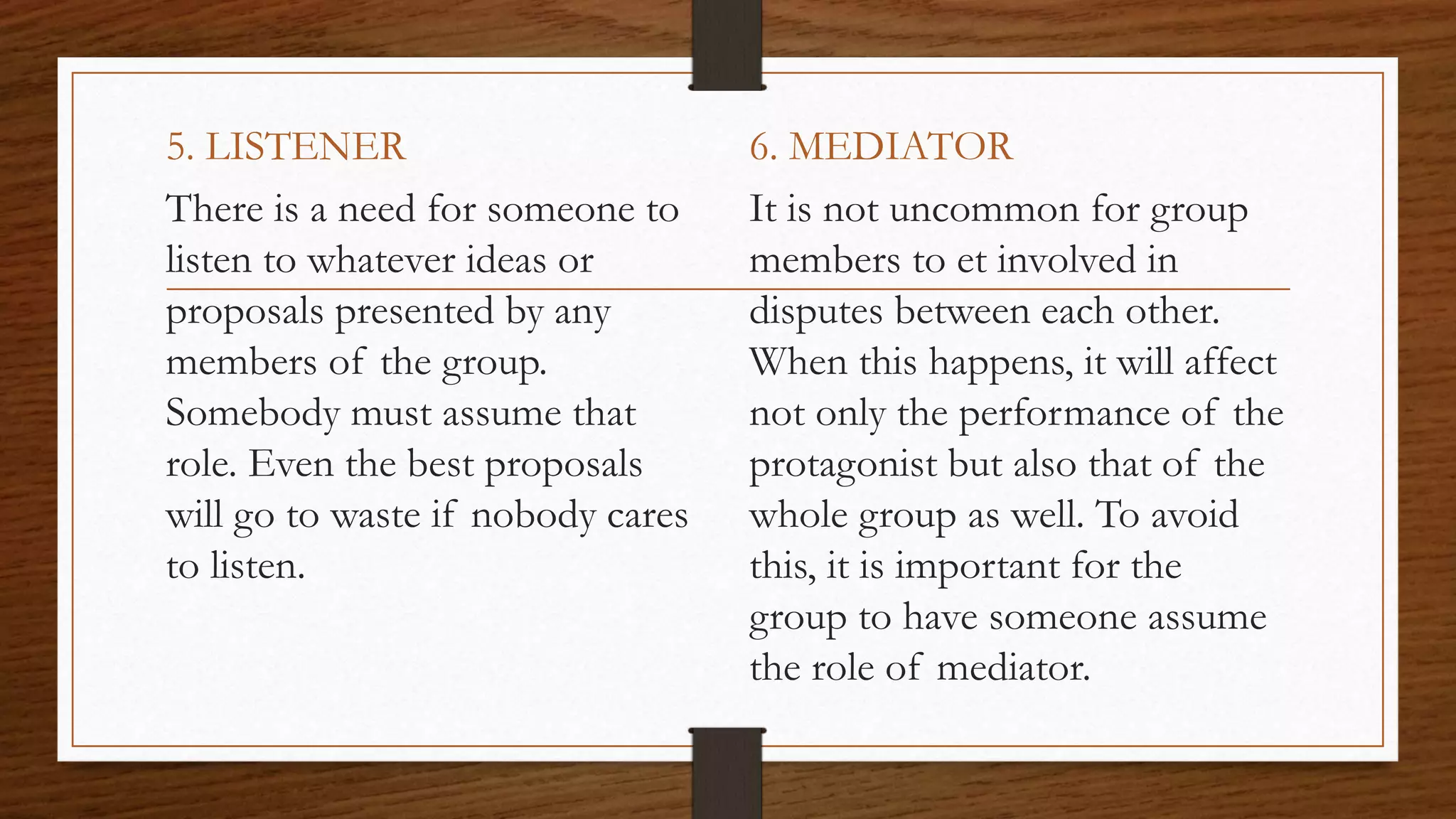 5. LISTENER
There is a need for someone to
listen to whatever ideas or
proposals presented by any
members of the group.
Somebody must assume that
role. Even the best proposals
will go to waste if nobody cares
to listen.
6. MEDIATOR
It is not uncommon for group
members to et involved in
disputes between each other.
When this happens, it will affect
not only the performance of the
protagonist but also that of the
whole group as well. To avoid
this, it is important for the
group to have someone assume
the role of mediator.
 