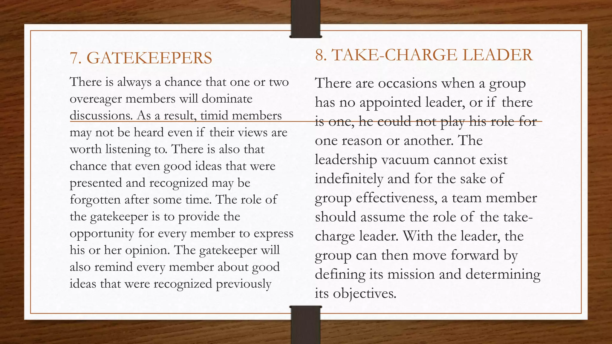 7. GATEKEEPERS
There is always a chance that one or two
overeager members will dominate
discussions. As a result, timid members
may not be heard even if their views are
worth listening to. There is also that
chance that even good ideas that were
presented and recognized may be
forgotten after some time. The role of
the gatekeeper is to provide the
opportunity for every member to express
his or her opinion. The gatekeeper will
also remind every member about good
ideas that were recognized previously
8. TAKE-CHARGE LEADER
There are occasions when a group
has no appointed leader, or if there
is one, he could not play his role for
one reason or another. The
leadership vacuum cannot exist
indefinitely and for the sake of
group effectiveness, a team member
should assume the role of the take-
charge leader. With the leader, the
group can then move forward by
defining its mission and determining
its objectives.
 