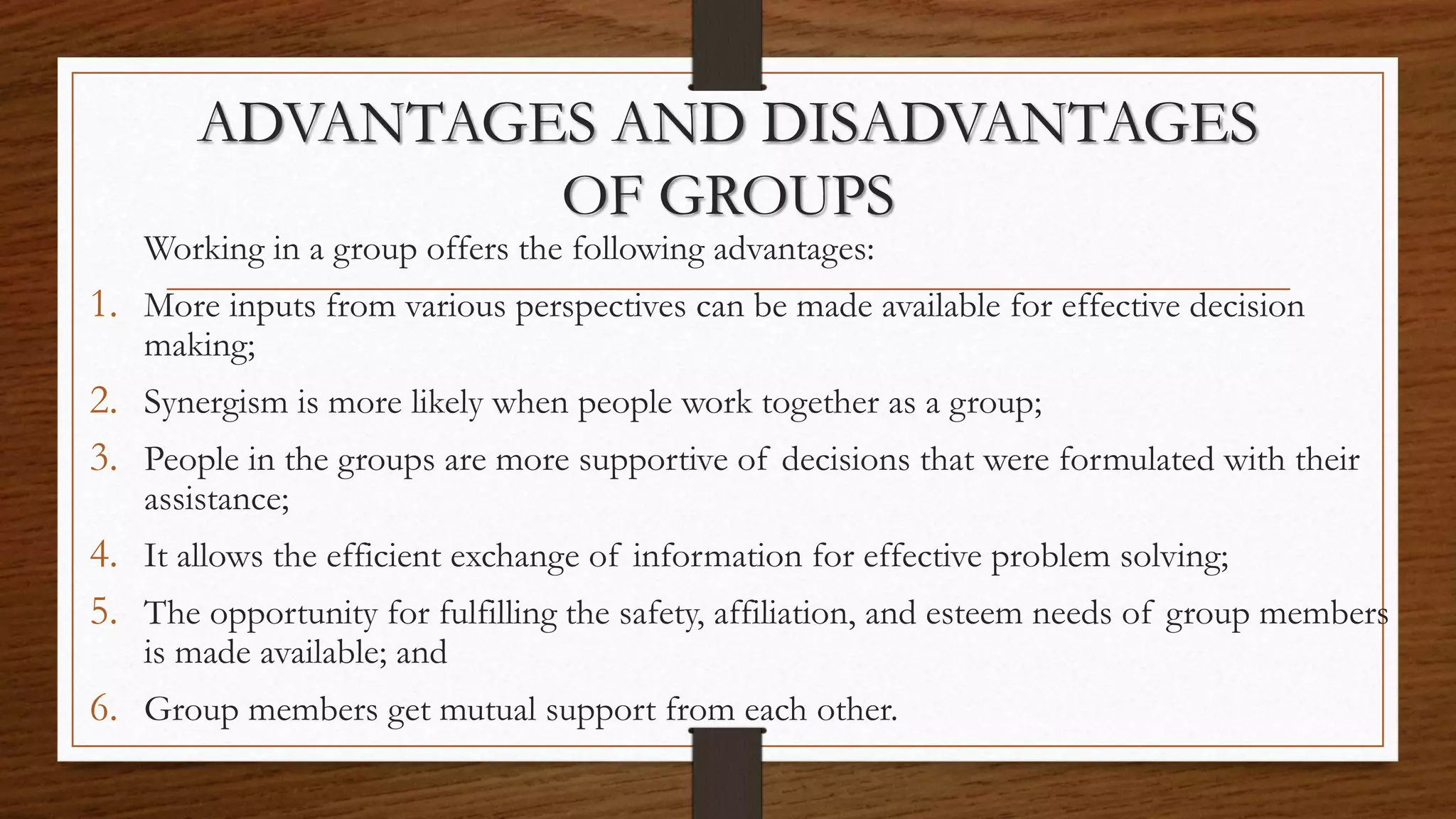 ADVANTAGES AND DISADVANTAGES
OF GROUPS
Working in a group offers the following advantages:
1. More inputs from various perspectives can be made available for effective decision
making;
2. Synergism is more likely when people work together as a group;
3. People in the groups are more supportive of decisions that were formulated with their
assistance;
4. It allows the efficient exchange of information for effective problem solving;
5. The opportunity for fulfilling the safety, affiliation, and esteem needs of group members
is made available; and
6. Group members get mutual support from each other.
 