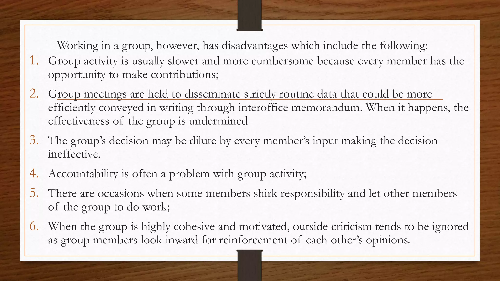 Working in a group, however, has disadvantages which include the following:
1. Group activity is usually slower and more cumbersome because every member has the
opportunity to make contributions;
2. Group meetings are held to disseminate strictly routine data that could be more
efficiently conveyed in writing through interoffice memorandum. When it happens, the
effectiveness of the group is undermined
3. The group’s decision may be dilute by every member’s input making the decision
ineffective.
4. Accountability is often a problem with group activity;
5. There are occasions when some members shirk responsibility and let other members
of the group to do work;
6. When the group is highly cohesive and motivated, outside criticism tends to be ignored
as group members look inward for reinforcement of each other’s opinions.
 