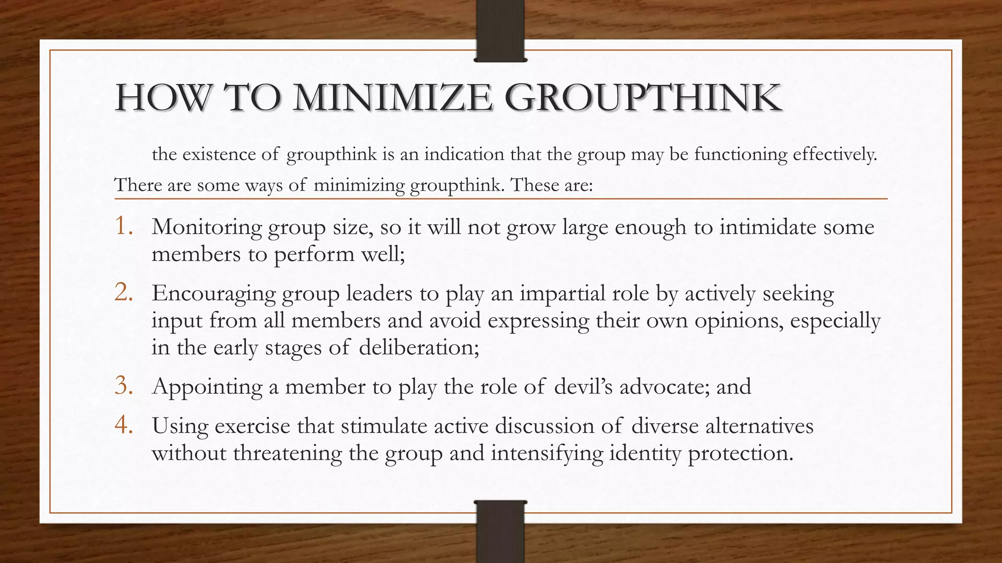 HOW TO MINIMIZE GROUPTHINK
the existence of groupthink is an indication that the group may be functioning effectively.
There are some ways of minimizing groupthink. These are:
1. Monitoring group size, so it will not grow large enough to intimidate some
members to perform well;
2. Encouraging group leaders to play an impartial role by actively seeking
input from all members and avoid expressing their own opinions, especially
in the early stages of deliberation;
3. Appointing a member to play the role of devil’s advocate; and
4. Using exercise that stimulate active discussion of diverse alternatives
without threatening the group and intensifying identity protection.
 